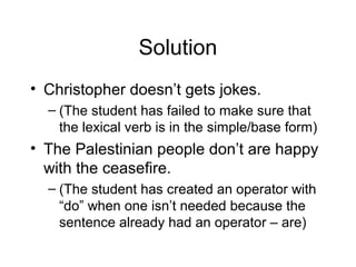 Solution
• Christopher doesn’t gets jokes.
– (The student has failed to make sure that
the lexical verb is in the simple/base form)

• The Palestinian people don’t are happy
with the ceasefire.
– (The student has created an operator with
“do” when one isn’t needed because the
sentence already had an operator – are)

 