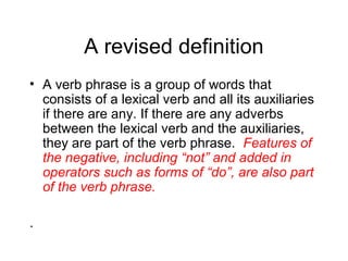 A revised definition
• A verb phrase is a group of words that
consists of a lexical verb and all its auxiliaries
if there are any. If there are any adverbs
between the lexical verb and the auxiliaries,
they are part of the verb phrase. Features of
the negative, including “not” and added in
operators such as forms of “do”, are also part
of the verb phrase.
.

 