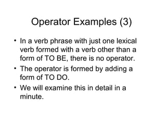 Operator Examples (3)
• In a verb phrase with just one lexical
verb formed with a verb other than a
form of TO BE, there is no operator.
• The operator is formed by adding a
form of TO DO.
• We will examine this in detail in a
minute.

 