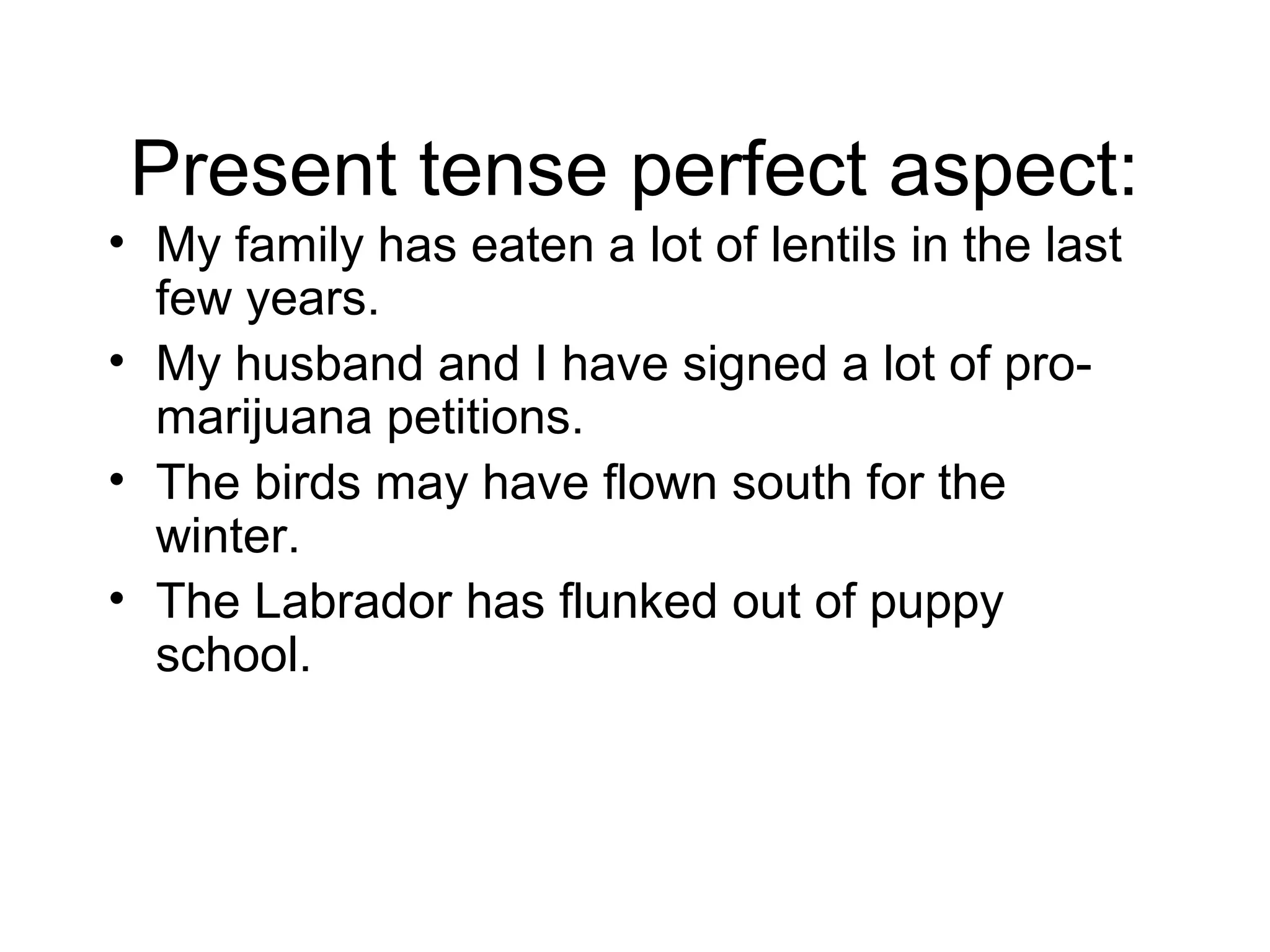 Present tense perfect aspect:
• My family has eaten a lot of lentils in the last
few years.
• My husband and I have signed a lot of promarijuana petitions.
• The birds may have flown south for the
winter.
• The Labrador has flunked out of puppy
school.

 