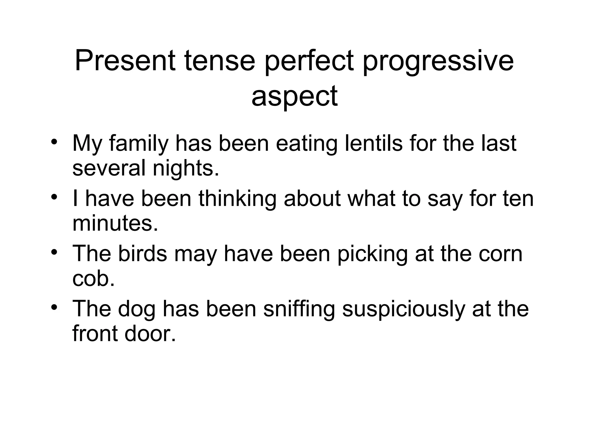 Present tense perfect progressive
aspect
• My family has been eating lentils for the last
several nights.
• I have been thinking about what to say for ten
minutes.
• The birds may have been picking at the corn
cob.
• The dog has been sniffing suspiciously at the
front door.

 