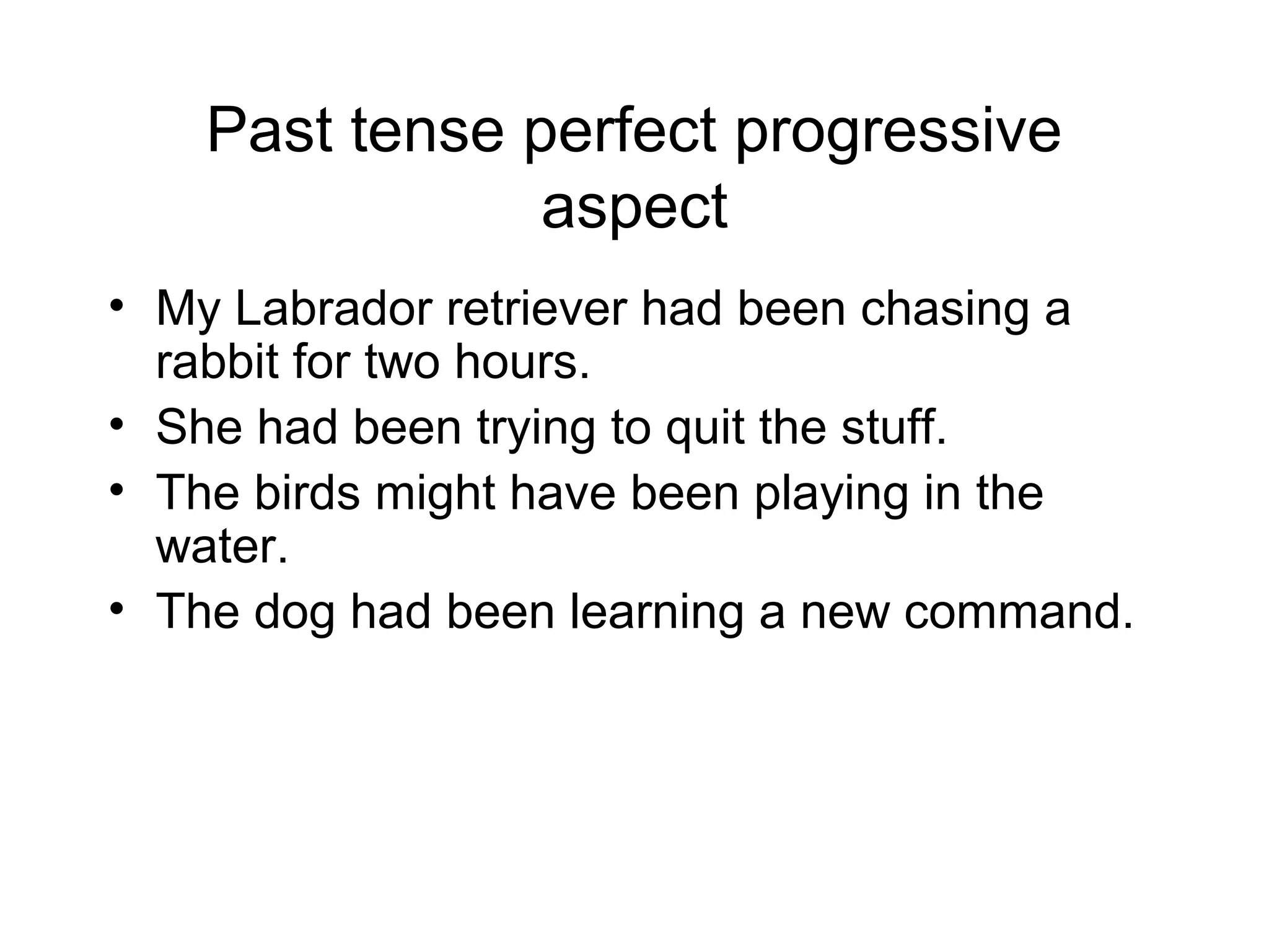 Past tense perfect progressive
aspect
• My Labrador retriever had been chasing a
rabbit for two hours.
• She had been trying to quit the stuff.
• The birds might have been playing in the
water.
• The dog had been learning a new command.

 