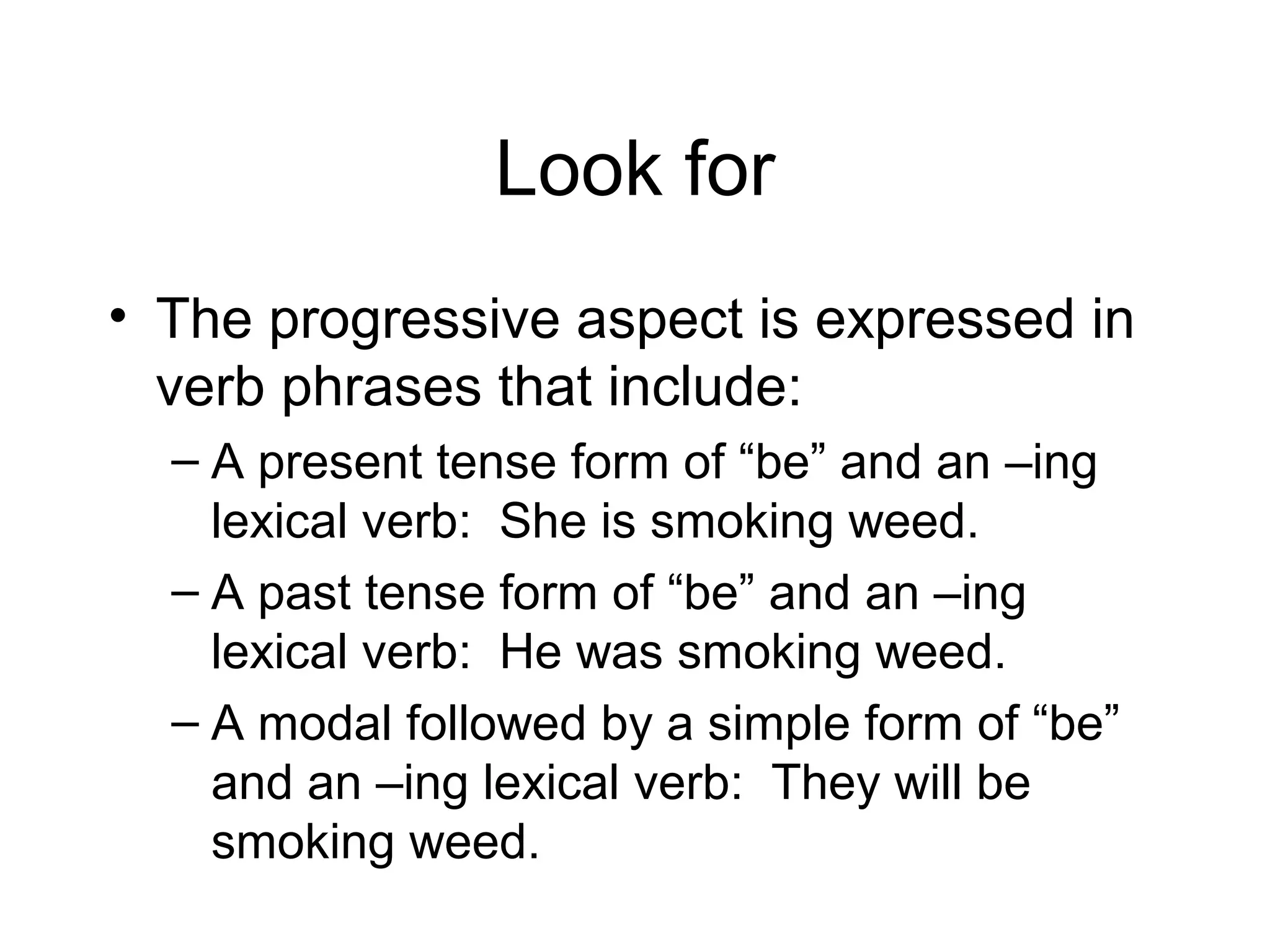 Look for
• The progressive aspect is expressed in
verb phrases that include:
– A present tense form of “be” and an –ing
lexical verb: She is smoking weed.
– A past tense form of “be” and an –ing
lexical verb: He was smoking weed.
– A modal followed by a simple form of “be”
and an –ing lexical verb: They will be
smoking weed.

 