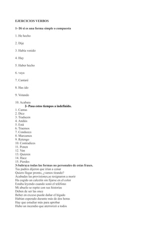 EJERCICIOS VERBOS

1- Di si es una forma simple o compuesta

1. He hecho

2. Dije

3. Había venido

4. Hay

5. Haber hecho

6. vaya

7. Cantaré

8. Has ido

9. Votando

10. Acabara
        2- Pasa estos tiempos a indefinido.
1. Cantas
2. Dice
3. Traducen
4. Andáis
5. Está
6. Traemos
7. Conduzco
8. Marcamos
9. Retengo
10. Contradices
11. Ponen
12. Van
13. Quieren
14. Hace
15. Pierdes
3-Subraya todas las formas no personales de estas frases.
Tus padres dijeron que irían a cenar
Quiero llegar pronto, ¿vamos tirando?
Acabadas las provisiones,se resignaron a morir
Ha cogido un calcetín sin fijarse en el color
Estaba leyendo cuando sonó el teléfono
Mi abuelo se repite con sus historias
Deben de ser las once
Beber en exceso puede dañar el hígado
Habían esperado durante más de dos horas
Hay que estudiar más para aprobar
Hubo un incendio que aterrorizó a todos
 