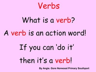 Verbs
What is a verb?
A verb is an action word!
If you can ‘do it’
then it’s a verb!
By A. Gore
By Angie. Gore Norwood Primary Southport
 