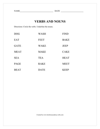 NAME__________________________________ DATE _______________________




                          VERBS AND NOUNS
Directions: Circle the verbs. Underline the nouns.


DOG                           WASH                              FIND

EAT                           FEET                              BAKE

GATE                          WAKE                              JEEP

MEAT                          MAKE                              CAKE

SEA                           TEA                               HEAT

PAGE                          RAKE                              MEET

BEAT                          DATE                              KEEP




                            Created by www.hawkinsacademy.webs.com
 
