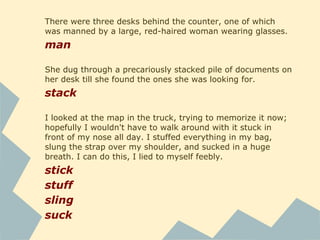 The engine started quickly, to my relief, but loudly, roaring
to life and then idling at top volume.
roar
idle
Well, a truck this old was bound to have a flaw. The antique
radio worked, a plus that I hadn't expected.
bind
I took a deep breath before opening the door. Inside, it was
brightly lit, and warmer than I'd hoped. The office was small;
a little waiting area with padded folding chairs, orange-
flecked commercial carpet, notices and awards cluttering the
walls, a big clock ticking loudly.
light
clutter
 