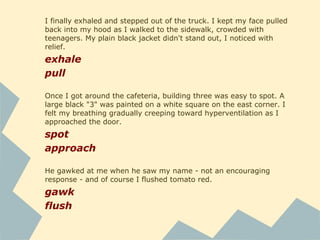There were three desks behind the counter, one of which
was manned by a large, red-haired woman wearing glasses.
man
She dug through a precariously stacked pile of documents on
her desk till she found the ones she was looking for.
stack
I looked at the map in the truck, trying to memorize it now;
hopefully I wouldn't have to walk around with it stuck in
front of my nose all day. I stuffed everything in my bag,
slung the strap over my shoulder, and sucked in a huge
breath. I can do this, I lied to myself feebly.
stick
stuff
sling
suck
 
