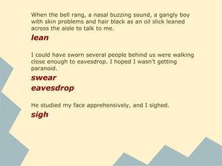 I finally exhaled and stepped out of the truck. I kept my face pulled
back into my hood as I walked to the sidewalk, crowded with
teenagers. My plain black jacket didn't stand out, I noticed with
relief.
exhale
pull
Once I got around the cafeteria, building three was easy to spot. A
large black "3" was painted on a white square on the east corner. I
felt my breathing gradually creeping toward hyperventilation as I
approached the door.
spot
approach
He gawked at me when he saw my name - not an encouraging
response - and of course I flushed tomato red.
gawk
flush
 