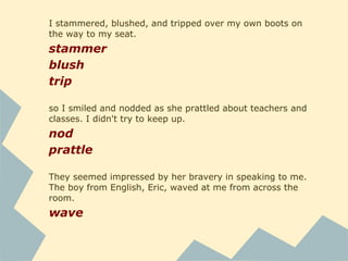 When the bell rang, a nasal buzzing sound, a gangly boy
with skin problems and hair black as an oil slick leaned
across the aisle to talk to me.
lean
I could have sworn several people behind us were walking
close enough to eavesdrop. I hoped I wasn't getting
paranoid.
swear
eavesdrop
He studied my face apprehensively, and I sighed.
sigh
 