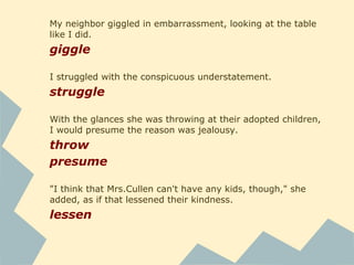 As I watched, the small girl rose with her tray - unopened
soda, unbitten apple - and walked away with a quick,
graceful lope that belonged on a runway. I watched, amazed
at her lithe dancer's step, till she dumped her tray and glided
through the back door, faster than I would have thought
possible.
rise
dump
glide
My eyes darted back to the others, who sat unchanging.
dart
He looked at my neighbor for just a fraction of a second, and
then his dark eyes flickered to mine.
flicker
 