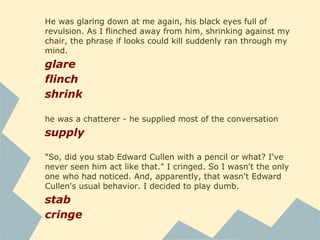 "No," she said in a voice that implied it should be obvious, even to a
new arrival like me.
imply
She sniffed, a clear case of sour grapes. I wondered when he'd
turned her down. I bit my lip to hide my smile.
sniff
I kept my eyes down as I went to sit by him, bewildered by the
antagonistic stare he'd given me.
bewilder
He was leaning away from me, sitting on the extreme edge of his
chair and averting his face like he smelled something bad.
Inconspicuously, I sniffed my hair. It smelled like strawberries, the
scent of my favorite shampoo.
avert
sniff
 