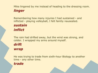 He was glaring down at me again, his black eyes full of
revulsion. As I flinched away from him, shrinking against my
chair, the phrase if looks could kill suddenly ran through my
mind.
glare
flinch
shrink
he was a chatterer - he supplied most of the conversation
supply
"So, did you stab Edward Cullen with a pencil or what? I've
never seen him act like that." I cringed. So I wasn't the only
one who had noticed. And, apparently, that wasn't Edward
Cullen's usual behavior. I decided to play dumb.
stab
cringe
 