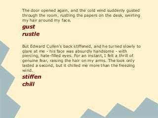 The door opened again, and the cold wind suddenly gusted
through the room, rustling the papers on the desk, swirling
my hair around my face.
gust
rustle
But Edward Cullen's back stiffened, and he turned slowly to
glare at me - his face was absurdly handsome - with
piercing, hate-filled eyes. For an instant, I felt a thrill of
genuine fear, raising the hair on my arms. The look only
lasted a second, but it chilled me more than the freezing
wind.
stiffen
chill
 