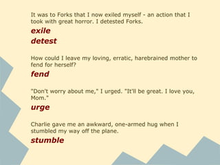 Surely it was a good way to die, in the place of someone
else, someone I loved. Noble, even. That ought to count for
something.
count
When life offers you a dream so far beyond any of your
expectations, it's not reasonable to grieve when it comes to
an end.
grieve
The hunter smiled in a friendly way as he sauntered forward
to kill me.
saunter
It was in this town that I'd been compelled to spend a month
every summer until I was fourteen.
compel
 