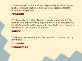 "It's good to see you, Bells," he said, smiling as he
automatically caught and steadied me.
steady
Most of my Arizona clothes were too permeable for
Washington. My mom and I had pooled our resources to
supplement my winter wardrobe, but it was still scanty. It all
fit easily into the trunk of the cruiser.
pool
supplement
Charlie prompted.
prompt
Charlie peeked sideways at me with a hopeful expression.
peek
 