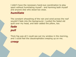 I couldn't deny that. Everything was green: the trees, their
trunks covered with moss, their branches hanging with a
canopy of it, the ground covered with ferns. Even the air
filtered down greenly through the leaves.
filter
with the phone line stapled along the floor to the nearest
phone jack
staple
There was only one small bathroom at the top of the stairs,
which I would have to share with Charlie. I was trying not to
dwell too much on that fact.
dwell
He left me alone to unpack and get settled, a feat that would
have been altogether impossible for my mother.
settle
 