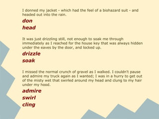 I didn't have the necessary hand-eye coordination to play
sport without humiliating myself - and harming both myself
and anyone else who stood too close.
humiliate
The constant whooshing of the rain and wind across the roof
wouldn't fade into the background. I pulled the faded old
quilt over my head, and later added the pillow, too.
fade
pull
Thick fog was all I could see out my window in the morning,
and I could feel the claustrophobia creeping up on me.
creep
 
