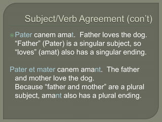Subject/Verb Agreement (con’t)Patercanemamat.  Father loves the dog.“Father” (Pater) is a singular subject, so “loves” (amat) also has a singular ending.Pater et mater canemamant.  The father and mother love the dog.Because “father and mother” are a plural subject, amant also has a plural ending.
