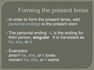 Forming the present tenseIn order to form the present tense, add personal endings to the present stemThe personal ending –t, is the ending for third person, singular.  It is translated as he, she, or it.Examples:amat= he, she, or it lovesmonet= he, she, or it warns