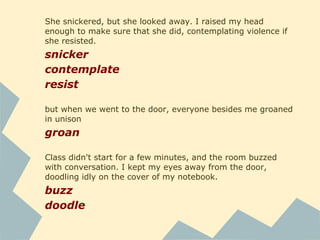 She snickered, but she looked away. I raised my head
enough to make sure that she did, contemplating violence if
she resisted.
snicker
contemplate
resist
but when we went to the door, everyone besides me groaned
in unison
groan
Class didn't start for a few minutes, and the room buzzed
with conversation. I kept my eyes away from the door,
doodling idly on the cover of my notebook.
buzz
doodle
 
