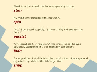 I looked up, stunned that he was speaking to me.
stun
My mind was spinning with confusion.
spin
"No," I persisted stupidly. "I meant, why did you call me
Bella?"
persist
"Or I could start, if you wish." The smile faded; he was
obviously wondering if I was mentally competent.
fade
I snapped the first slide into place under the microscope and
adjusted it quickly to the 40X objective.
snap
 