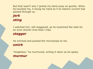 But that wasn't why I jerked my hand away so quickly. When
he touched me, it stung my hand as if an electric current had
passed through us.
jerk
sting
I watched him, still staggered, as he examined the slide for
an even shorter time than I had.
stagger
He smirked and pushed the microscope to me.
smirk
"Anaphase," he murmured, writing it down as he spoke.
murmur
 