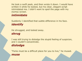 He took a swift peek, and then wrote it down. I would have
written it while he looked, but his clear, elegant script
intimidated me. I didn't want to spoil the page with my
clumsy scrawl.
intimidate
Suddenly I identified that subtle difference in his face.
identify
He shrugged, and looked away.
shrug
I was still trying to dislodge the stupid feeling of suspicion,
and I couldn't concentrate.
dislodge
"Forks must be a difficult place for you to live," he mused.
muse
 
