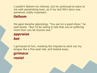 I couldn't fathom his interest, but he continued to stare at
me with penetrating eyes, as if my dull life's story was
somehow vitally important.
fathom
His gaze became appraising. "You put on a good show," he
said slowly. "But I'd be willing to bet that you're suffering
more than you let anyone see."
appraise
bet
I grimaced at him, resisting the impulse to stick out my
tongue like a five-year-old, and looked away.
grimace
resist
 