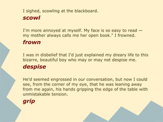 I sighed, scowling at the blackboard.
scowl
I'm more annoyed at myself. My face is so easy to read —
my mother always calls me her open book." I frowned.
frown
I was in disbelief that I'd just explained my dreary life to this
bizarre, beautiful boy who may or may not despise me.
despise
He'd seemed engrossed in our conversation, but now I could
see, from the corner of my eye, that he was leaning away
from me again, his hands gripping the edge of the table with
unmistakable tension.
grip
 
