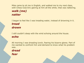 Mike came to sit me in English, and walked me to my next class,
with Chess Club Eric glaring at him all the while; that was nattering.
walk (me)
natter
I began to feel like I was treading water, instead of drowning in it.
tread
drown
I still couldn't sleep with the wind echoing around the house.
echo
All morning I was dreading lunch, fearing his bizarre glares. Part of
me wanted to confront him and demand to know what his problem
was.
dread
fear
 