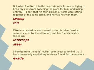 But when I walked into the cafeteria with Jessica — trying to
keep my eyes from sweeping the place for him, and failing
entirely — I saw that his four siblings of sorts were sitting
together at the same table, and he was not with them.
sweep
fail
Mike intercepted us and steered us to his table. Jessica
seemed elated by the attention, and her friends quickly
joined us.
intercept
steer
I hurried from the girls' locker room, pleased to find that I
had successfully evaded my retriever friend for the moment.
evade
 