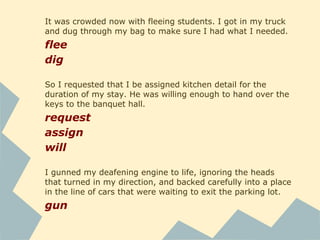 It was crowded now with fleeing students. I got in my truck
and dug through my bag to make sure I had what I needed.
flee
dig
So I requested that I be assigned kitchen detail for the
duration of my stay. He was willing enough to hand over the
keys to the banquet hall.
request
assign
will
I gunned my deafening engine to life, ignoring the heads
that turned in my direction, and backed carefully into a place
in the line of cars that were waiting to exit the parking lot.
gun
 