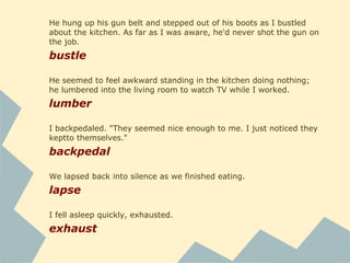 He hung up his gun belt and stepped out of his boots as I bustled
about the kitchen. As far as I was aware, he'd never shot the gun on
the job.
bustle
He seemed to feel awkward standing in the kitchen doing nothing;
he lumbered into the living room to watch TV while I worked.
lumber
I backpedaled. "They seemed nice enough to me. I just noticed they
keptto themselves."
backpedal
We lapsed back into silence as we finished eating.
lapse
I fell asleep quickly, exhausted.
exhaust
 