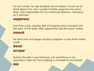 For all I knew, he had dropped out of school. I tried not to
think about him, but I couldn't totally suppress the worry
that I was responsible for his continued absence, ridiculous
as it seemed.
suppress
And then a big, squishy ball of dripping snow smacked into
the back of his head. Mike apparently had the same notion.
smack
He bent over and began scraping together a pile of the white
mush.
bend
scrape
Jessica thought I was hilarious, but something in my
expression kept her from lobbing a snowball at me herself.
lob
 