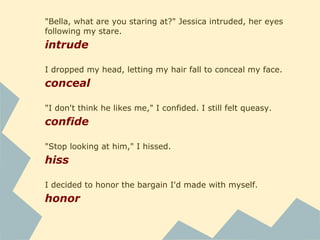 "Bella, what are you staring at?" Jessica intruded, her eyes
following my stare.
intrude
I dropped my head, letting my hair fall to conceal my face.
conceal
"I don't think he likes me," I confided. I still felt queasy.
confide
"Stop looking at him," I hissed.
hiss
I decided to honor the bargain I'd made with myself.
honor
 