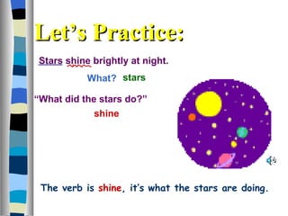 Stars shine brightly at night. What?  shine stars “ What did the stars do?”  Let’s Practice: The verb is   shine , it’s what the stars are doing. 