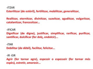 -ITZAR
Esterilitzar (de estèril), fertilitzar, mobilitzar, generalitzar,

Realitzar, eternitzar, divinitzar, suavitzar, aguditzar, vulgaritzar,
catalanitzar, francesitzar...

-IFICAR
Dignificar (de digne), justificar, simplificar, rarificar, purificar,
santificar, dulcificar (fer dolç, endolcir)...

-ITAR
Debilitar (de dèbil), facilitar, felicitar...

-IR -EIR
Agrir (fer tornar agre), espessir o espesseir (fer tornar més
espès), estretir, amorosir...
 
