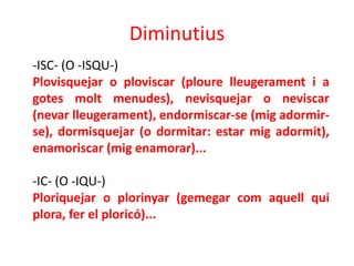 Diminutius
-ISC- (O -ISQU-)
Plovisquejar o ploviscar (ploure lleugerament i a
gotes molt menudes), nevisquejar o neviscar
(nevar lleugerament), endormiscar-se (mig adormir-
se), dormisquejar (o dormitar: estar mig adormit),
enamoriscar (mig enamorar)...

-IC- (O -IQU-)
Ploriquejar o plorinyar (gemegar com aquell qui
plora, fer el ploricó)...
 