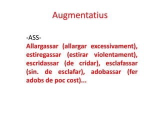Augmentatius

-ASS-
Allargassar (allargar excessivament),
estiregassar (estirar violentament),
escridassar (de cridar), esclafassar
(sin. de esclafar), adobassar (fer
adobs de poc cost)...
 