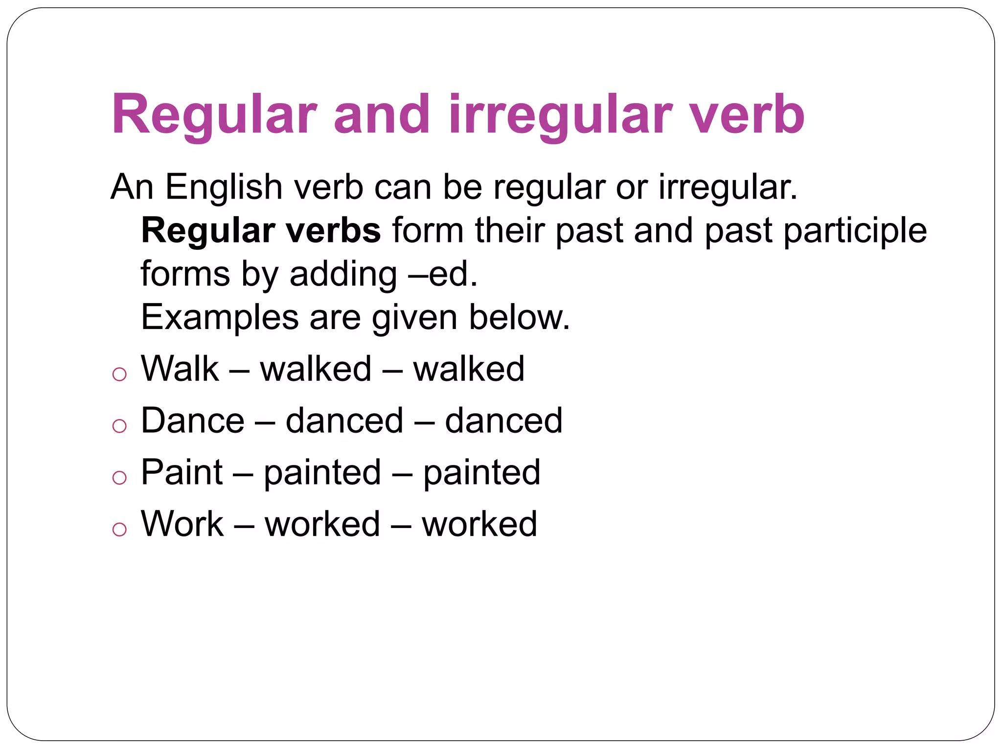 Regular and irregular verb
An English verb can be regular or irregular.
Regular verbs form their past and past participle
forms by adding –ed.
Examples are given below.
o Walk – walked – walked
o Dance – danced – danced
o Paint – painted – painted
o Work – worked – worked
 