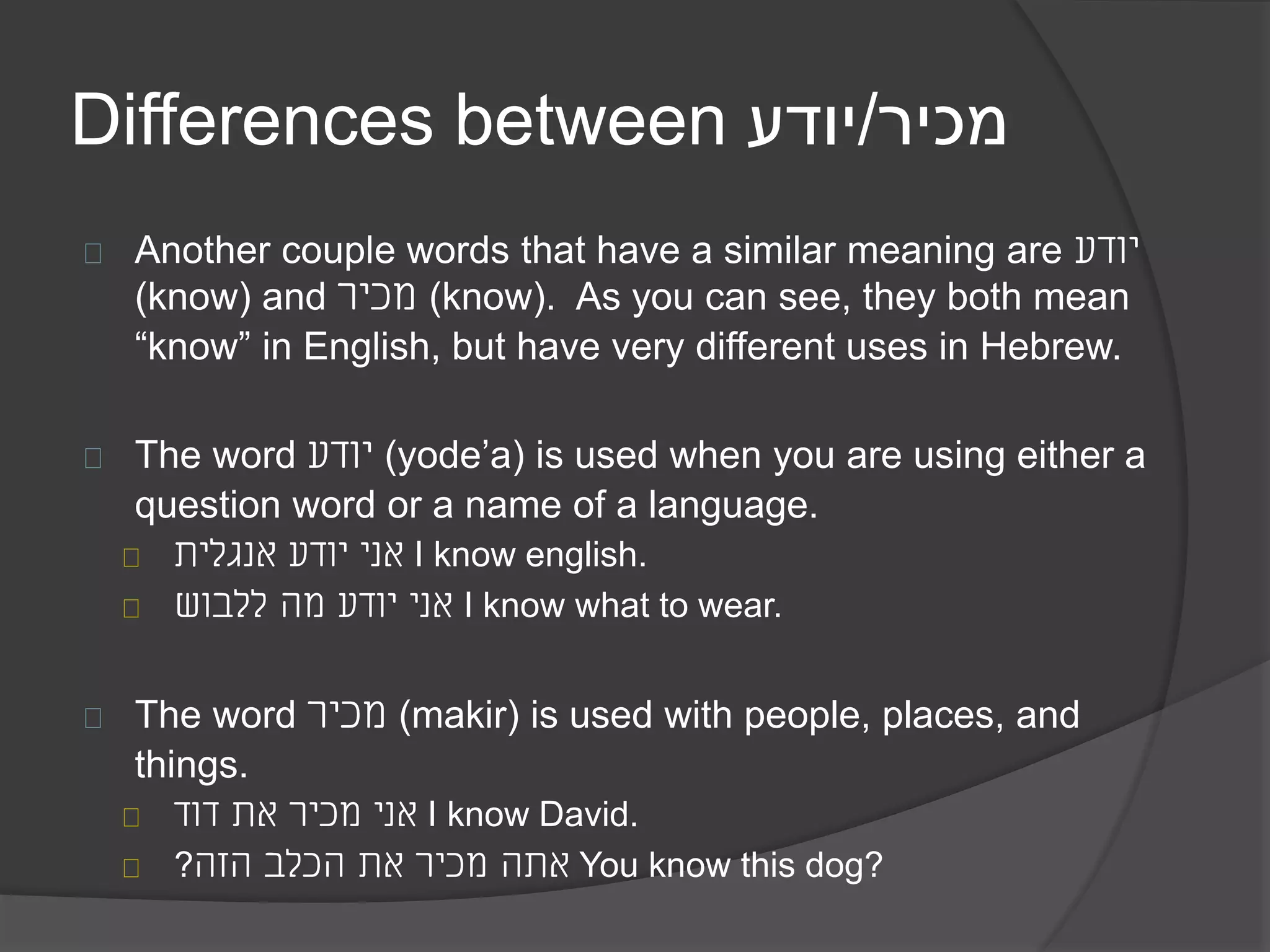 Differences between מכיר/יודע 
Another couple words that have a similar meaning are יודע 
(know) and מכיר (know). As you can see, they both mean 
“know” in English, but have very different uses in Hebrew. 
The word יודע (yode’a) is used when you are using either a 
question word or a name of a language. 
אני יודע אנגלית I know english. 
אני יודע מה ללבוש I know what to wear. 
The word מכיר (makir) is used with people, places, and 
things. 
אני מכיר את דוד I know David. 
אתה מכיר את הכלב הזה? You know this dog? 
