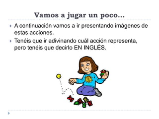 Vamos a jugar un poco…
A continuación vamos a ir presentando imágenes de
estas acciones.
Tenéis que ir adivinando cuál acción representa,
pero tenéis que decirlo EN INGLÉS.