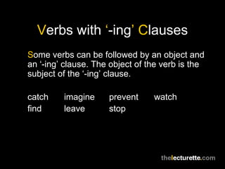 Verbs with ‘-ing’ Clauses
Some verbs can be followed by an object and
an ‘-ing’ clause. The object of the verb is the
subject of the ‘-ing’ clause.

catch    imagine     prevent     watch
find     leave       stop
 