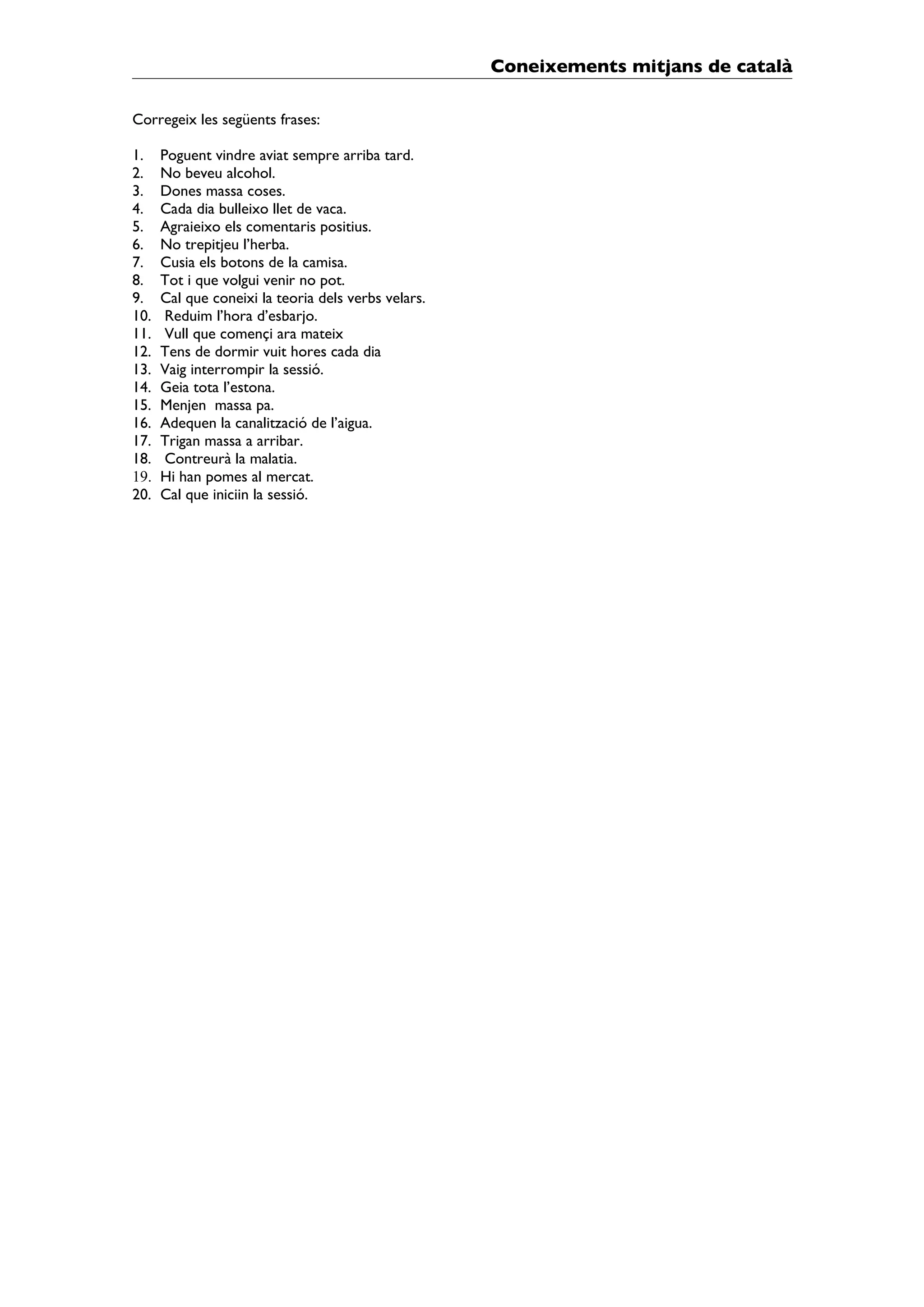 Coneixements mitjans de català

Corregeix les següents frases:

1.    Poguent vindre aviat sempre arriba tard.
2.    No beveu alcohol.
3.    Dones massa coses.
4.    Cada dia bulleixo llet de vaca.
5.    Agraieixo els comentaris positius.
6.    No trepitjeu l’herba.
7.    Cusia els botons de la camisa.
8.    Tot i que volgui venir no pot.
9.    Cal que coneixi la teoria dels verbs velars.
10.    Reduim l’hora d’esbarjo.
11.    Vull que començi ara mateix
12.   Tens de dormir vuit hores cada dia
13.   Vaig interrompir la sessió.
14.   Geia tota l’estona.
15.   Menjen massa pa.
16.   Adequen la canalització de l’aigua.
17.   Trigan massa a arribar.
18.    Contreurà la malatia.
19.   Hi han pomes al mercat.
20.   Cal que iniciin la sessió.
 