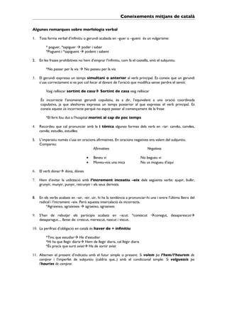 Coneixements mitjans de català

Algunes remarques sobre morfologia verbal

1.   Tota forma verbal d’infinitiu o gerundi acabada en –guer o –guent és un vulgarisme:

         * poguer, *sapiguer  poder i saber
         *Poguent i *sapiguent  podent i sabent

2.   En les frases prohibitives no hem d’emprar l’infinitiu, com fa el castellà, sinó el subjuntiu.

         *No passar per la via  No passeu per la via

3.   El gerundi expressa un temps simultani o anterior al verb principal. Es coneix que un gerundi
     s’usa correctament si es pot col·locar al davant de l’oració que modifica sense perdre el sentit:

         Vaig relliscar sortint de casa Sortint de casa vaig relliscar

     És incorrecte l’anomenat gerundi copulatiu, és a dir, l’equivalent a una oració coordinada
     copulativa, ja que aleshores expressa un temps posterior al que expressa el verb principal. Es
     coneix aquest ús incorrecte perquè no espot passar al començament de la frase:

         *El ferit fou dut a l’hospital morint al cap de poc temps

4.   Recordeu que cal pronunciar amb la i tònica algunes formes dels verb en –iar: canvio, canvies,
     canvia; estudio, estudies

5.   L’imperatiu només s’usa en oracions afirmatives. En oracions negatives ens valem del subjuntiu.
     Compareu:
                                       Afirmatives                        Negatives

                                     •    Beveu vi                           No begueu vi
                                     •    Moveu-vos una mica                 No us mogueu d’aquí

6.   El verb donar dóna, dónes

7.   Hem d’evitar la utilització amb l’increment incoatiu –eix dels següents verbs: ajupir, bullir,
     grunyir, munyir, punyir, retrunyir i els seus derivats.


8.   En els verbs acabats en –air, -eir, uir, hi ha la tendència a pronunciar-hi una i entre l’última lletra del
     radical i l’increment –eix. Però aquesta intercalació és incorrecta.
         *Agraieixo, agraieixes  agraeixo, agraeixes

9.   S’han de rebutjar els participis acabats en –scut: *conescut conegut, desaparescut
     desaparegut..., llevat de: crescut, merescut, nascut i viscut.

10. La perífrasi d’obligació en català és haver de + infinitiu

         *Tinc que estudiar He d’estudiar
         *Hi ha que llegir diaris Hem de llegir diaris, cal llegir diaris
         *És precís que surti aviat Ha de sortir aviat

11. Alternen el present d’indicatiu amb el futur simple o present: Si volem pa l’hem/l’haurem de
    comprar i l’imperfet de subjuntiu (caldria que..) amb el condicional simple: Si volguessis pa
    l’hauries de comprar.
 