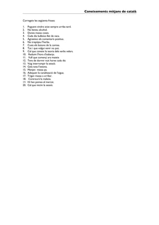 Coneixements mitjans de català

Corregeix les següents frases:

1.    Poguent vindre aviat sempre arriba tard.
2.    No beveu alcohol.
3.    Dones massa coses.
4.    Cada dia bulleixo llet de vaca.
5.    Agraieixo els comentaris positius.
6.    No trepitjeu l’herba.
7.    Cusia els botons de la camisa.
8.    Tot i que volgui venir no pot.
9.    Cal que coneixi la teoria dels verbs velars.
10.    Reduim l’hora d’esbarjo.
11.    Vull que començi ara mateix
12.   Tens de dormir vuit hores cada dia
13.   Vaig interrompir la sessió.
14.   Geia tota l’estona.
15.   Menjen massa pa.
16.   Adequen la canalització de l’aigua.
17.   Trigan massa a arribar.
18.    Contreurà la malatia.
19.   Hi han pomes al mercat.
20.   Cal que iniciin la sessió.
 