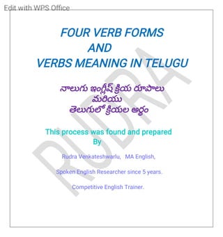 R
U
D
R
A
FOUR VERB FORMS
AND
VERBS MEANING IN TELUGU
లుగు ఇం య రూ లు
మ యు
లుగు యల అరం
This process was found and prepared
By
Rudra Venkateshwarlu, MA English,
Spoken English Researcher since 5 years.
Competitive English Trainer.
 