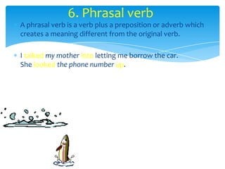 6. Phrasal verb
A phrasal verb is a verb plus a preposition or adverb which
creates a meaning different from the original verb.

I talked my mother into letting me borrow the car.
She looked the phone number up.
 