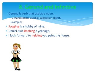 8. Gerund and Infinitive
Gerund is verb that use as a noun.
  Gerund can be used as subject or object.
 Example:
Jogging is a hobby of mine.
Daniel quit smoking a year ago.
I look forward to helping you paint the house.
 